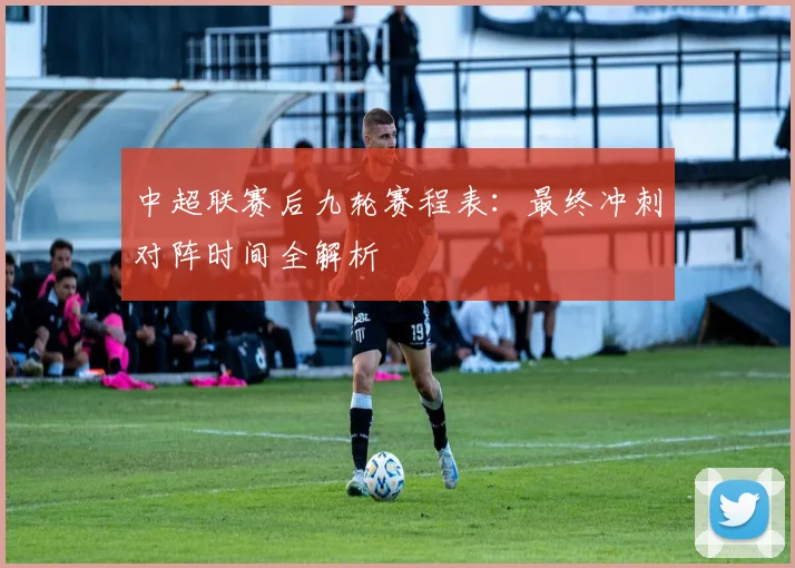 中超联赛后九轮赛程表：最终冲刺对阵时间全解析