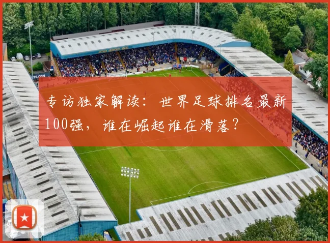 专访独家解读:世界足球排名最新100强,谁在崛起谁在滑落?