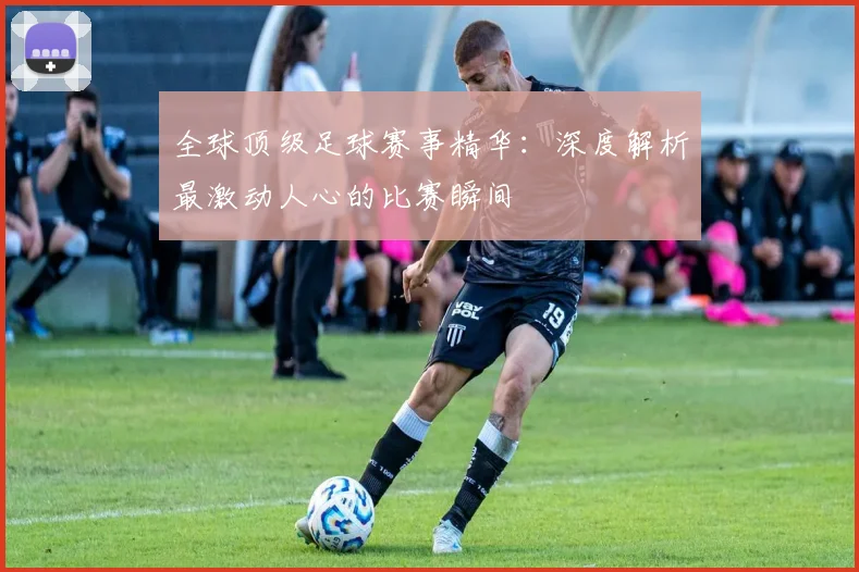全球顶级足球赛事精华：深度解析最激动人心的比赛瞬间