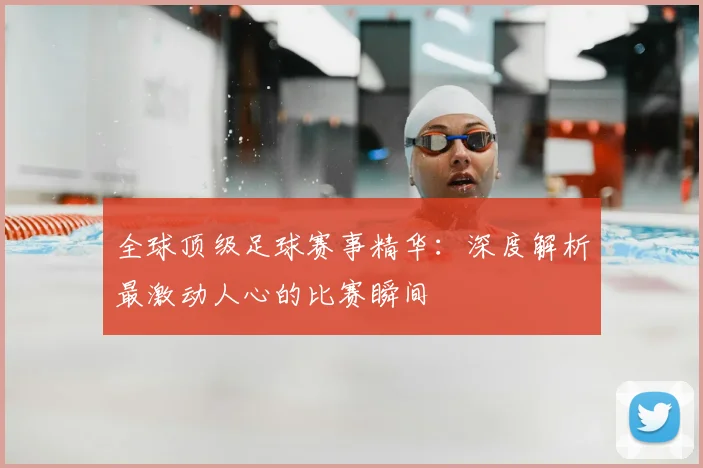 全球顶级足球赛事精华:深度解析最激动人心的比赛瞬间