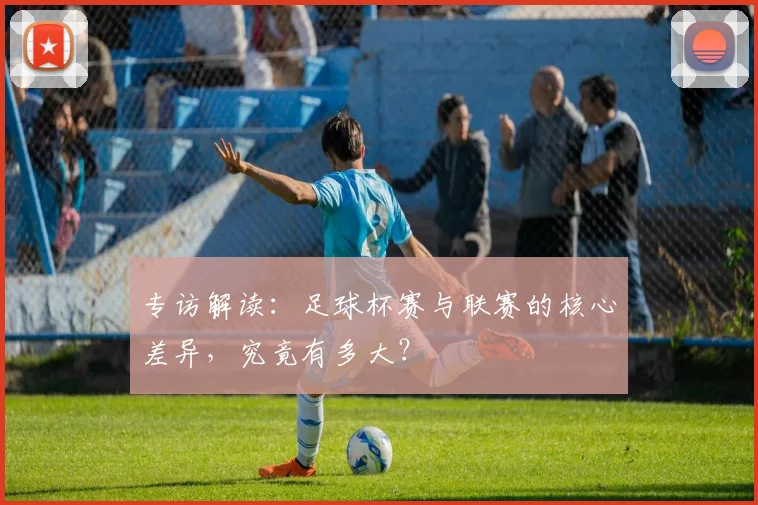 专访解读:足球杯赛与联赛的核心差异,究竟有多大?
