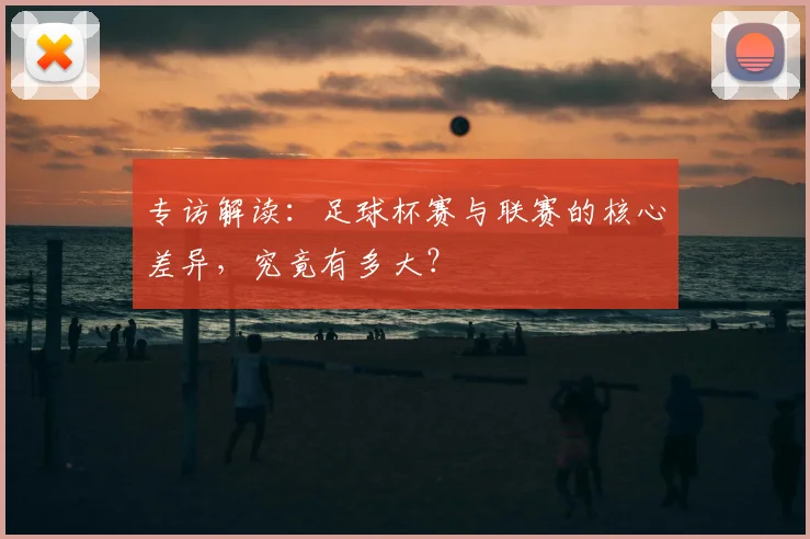 专访解读:足球杯赛与联赛的核心差异,究竟有多大?